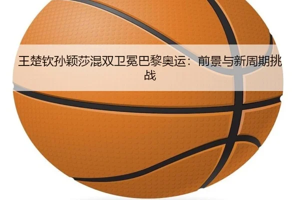王楚钦孙颖莎混双卫冕巴黎奥运：前景与新周期挑战