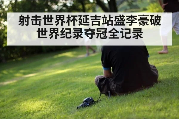 射击世界杯延吉站盛李豪破世界纪录夺冠全记录